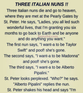 Three Italian nuns die and go to heaven. At the Pearly Gates, they are met by St. Peter. He says, "Sisters, you all led such exemplary lives that the Lord is granting you six months to go back to earth and be anyone you wish to be.” The first nun says, "I want to be Sophia Loren." And ‘poof’ she's gone. The second says, "I want to be Madonna and ‘poof’ she's gone. The third says, "I want to be Alberta Pipalini." St. Peter looks perplexed. "Who?", he asks "Alberta Pipalini," replies the nun. St. Peter shakes his head and says, "I'm sorry, but that name just doesn't ring a bell." The nun then takes a newspaper out of her habit and hands it to St. Peter. St. Peter reads the paper and starts laughing. He hands it back to her and says, "No sister, the paper says it was the 'Alberta Pipeline' that was laid by 1,400 men in 6 months."