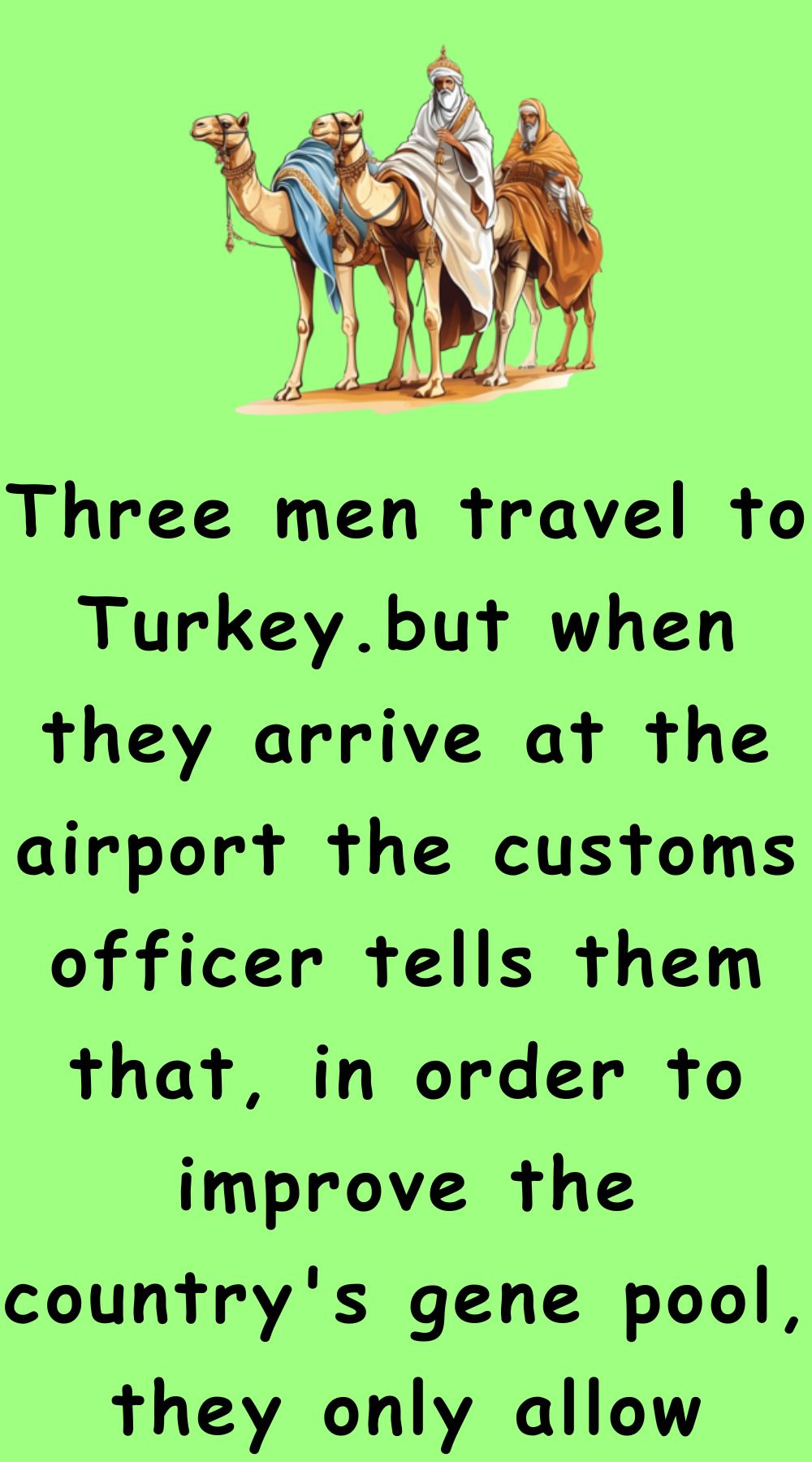 Three men travel to Turkey.but when they arrive at the airport the customs officer tells them that, in order to improve the country's gene pool, they only allow groups of men to enter the country if the combined length of their penises is at least 100 cm. So the first man gets undressed to take the measurement. The officers measure his penis is 50 centimeters long. The second man does the same. His penis is 49 centimeters long. Then the third man gets undressed. His penis is just barely 1 centimeter long. So although it's not by a great margin, the combined length of their penises is at least 100 cm, so the officers let the 3 men into the country. Three men travel to Turkey